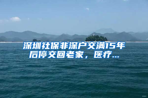 深圳社保非深户交满15年后停交回老家，医疗...