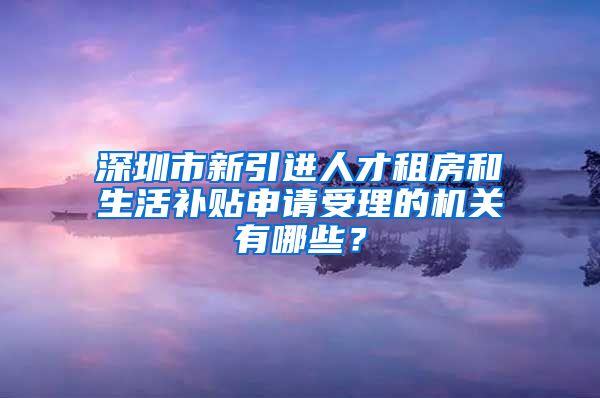 深圳市新引进人才租房和生活补贴申请受理的机关有哪些？