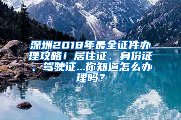 深圳2018年最全证件办理攻略！居住证、身份证、驾驶证...你知道怎么办理吗？