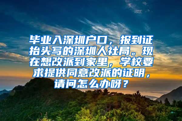 毕业入深圳户口，报到证抬头写的深圳人社局。现在想改派到家里，学校要求提供同意改派的证明，请问怎么办呀？