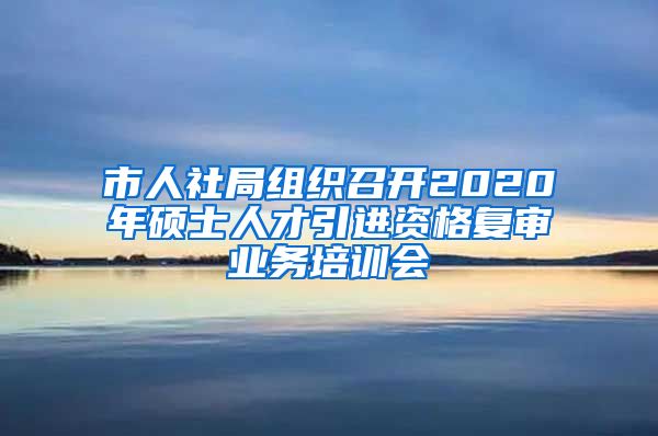 市人社局组织召开2020年硕士人才引进资格复审业务培训会