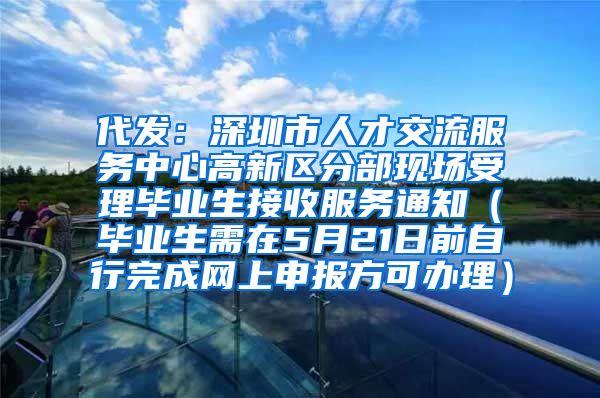 代发：深圳市人才交流服务中心高新区分部现场受理毕业生接收服务通知（毕业生需在5月21日前自行完成网上申报方可办理）