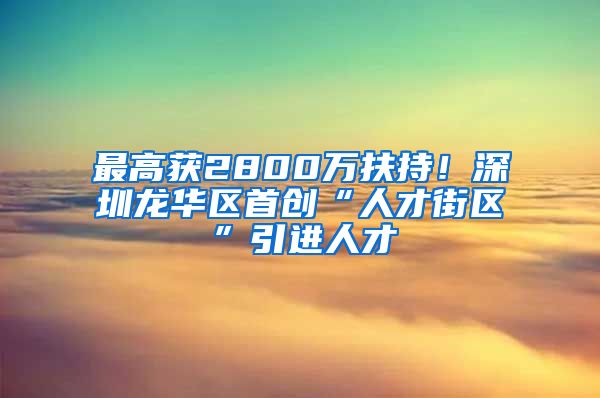 最高获2800万扶持！深圳龙华区首创“人才街区”引进人才