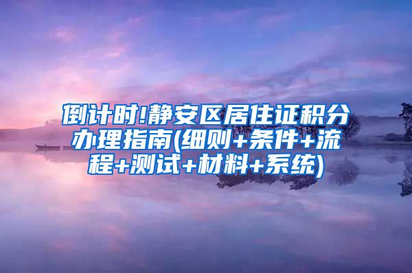 倒计时!静安区居住证积分办理指南(细则+条件+流程+测试+材料+系统)