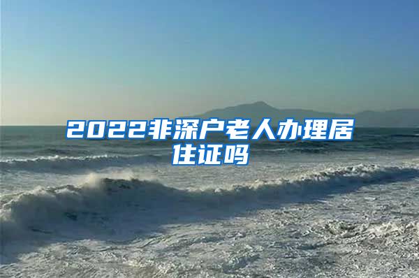 2022非深户老人办理居住证吗