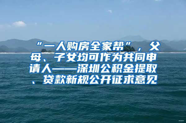 “一人购房全家帮”，父母、子女均可作为共同申请人——深圳公积金提取、贷款新规公开征求意见