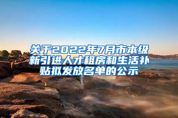 关于2022年7月市本级新引进人才租房和生活补贴拟发放名单的公示