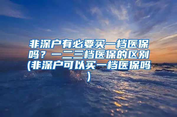 非深户有必要买一档医保吗？一二三档医保的区别(非深户可以买一档医保吗)