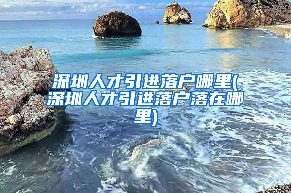 深圳人才引进落户哪里(深圳人才引进落户落在哪里)