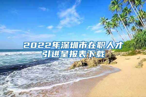 2022年深圳市在职人才引进呈报表下载