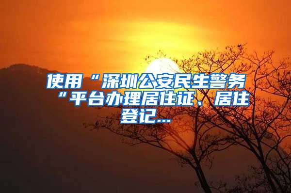 使用“深圳公安民生警务“平台办理居住证、居住登记...