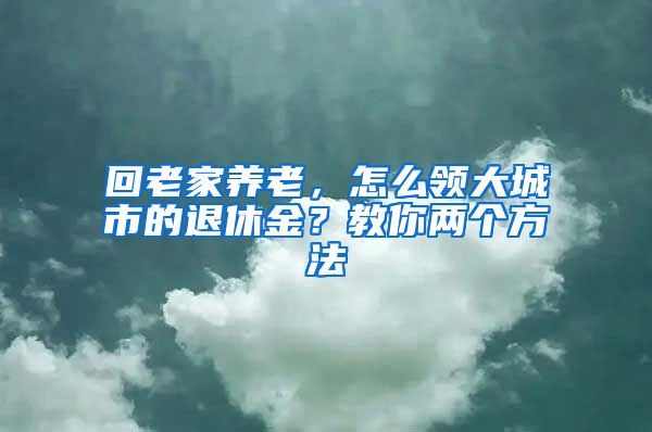 回老家养老，怎么领大城市的退休金？教你两个方法