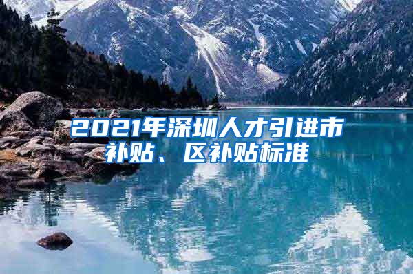 2021年深圳人才引进市补贴、区补贴标准