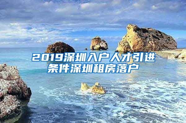 2019深圳入户人才引进条件深圳租房落户