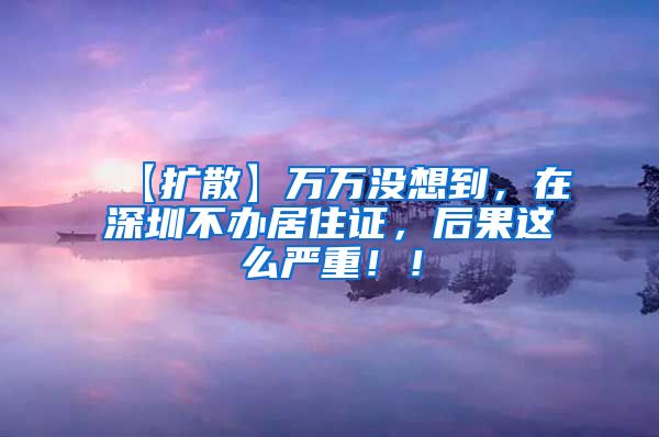 【扩散】万万没想到，在深圳不办居住证，后果这么严重！！