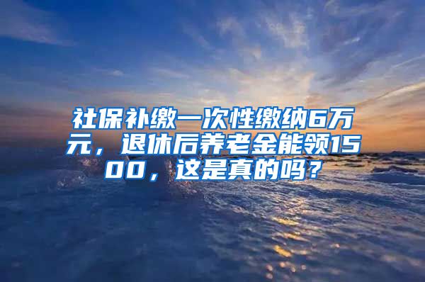 社保补缴一次性缴纳6万元，退休后养老金能领1500，这是真的吗？