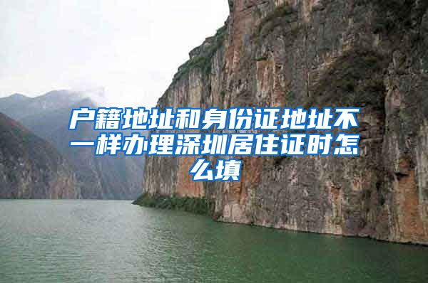 户籍地址和身份证地址不一样办理深圳居住证时怎么填