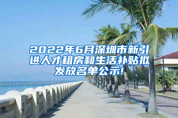 2022年6月深圳市新引进人才租房和生活补贴拟发放名单公示!