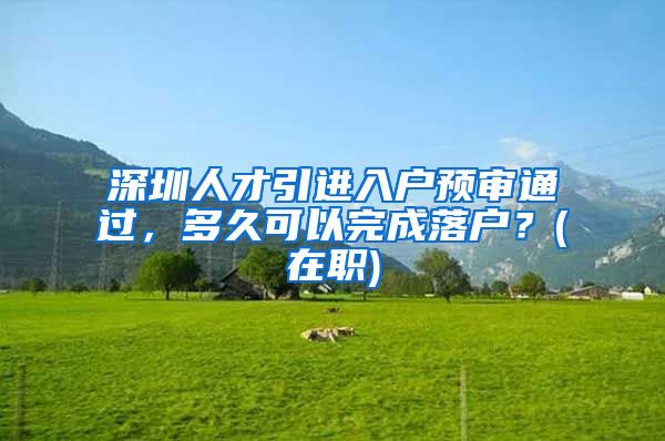 深圳人才引进入户预审通过，多久可以完成落户？(在职)