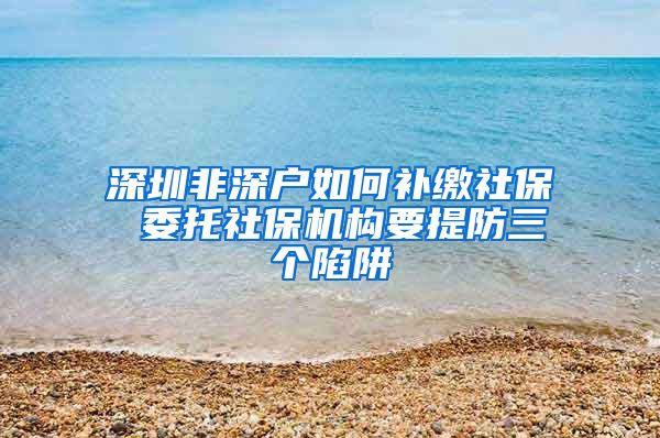 深圳非深户如何补缴社保 委托社保机构要提防三个陷阱