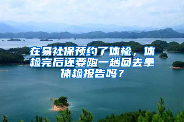 在易社保预约了体检，体检完后还要跑一趟回去拿体检报告吗？