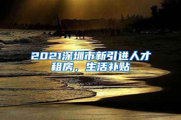 2021深圳市新引进人才租房，生活补贴