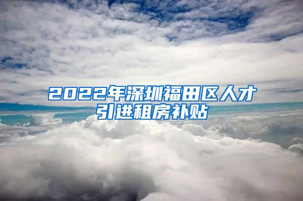 2022年深圳福田区人才引进租房补贴