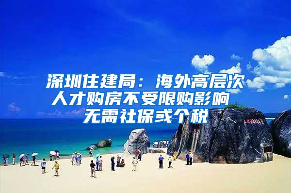 深圳住建局：海外高层次人才购房不受限购影响 无需社保或个税