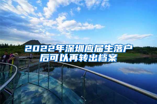 2022年深圳应届生落户后可以再转出档案