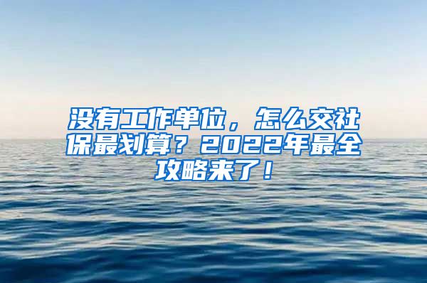 没有工作单位，怎么交社保最划算？2022年最全攻略来了！