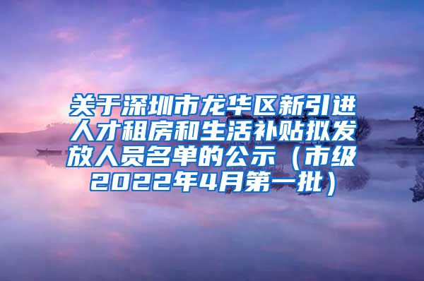 关于深圳市龙华区新引进人才租房和生活补贴拟发放人员名单的公示（市级2022年4月第一批）