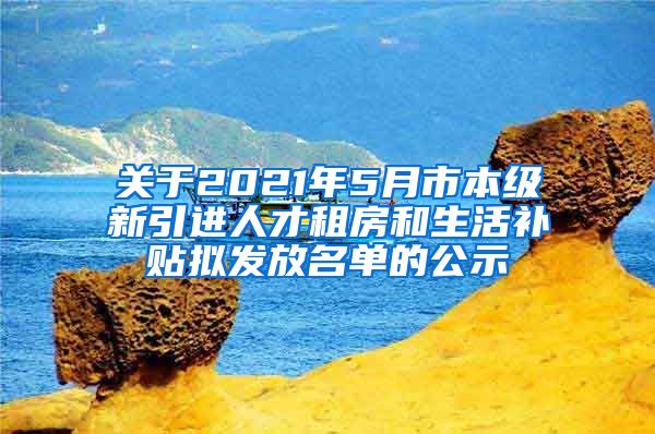 关于2021年5月市本级新引进人才租房和生活补贴拟发放名单的公示