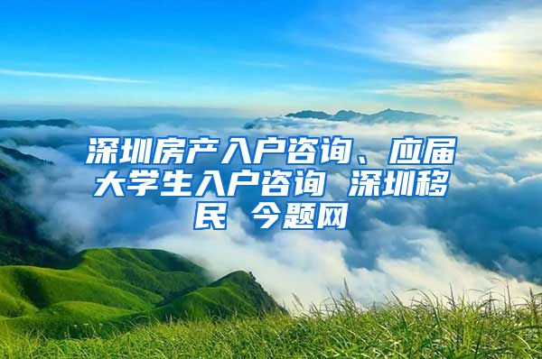 深圳房产入户咨询、应届大学生入户咨询 深圳移民 今题网