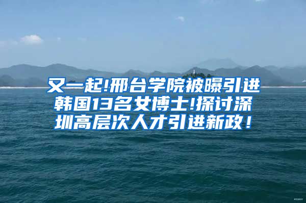 又一起!邢台学院被曝引进韩国13名女博士!探讨深圳高层次人才引进新政！