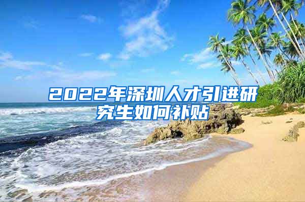 2022年深圳人才引进研究生如何补贴