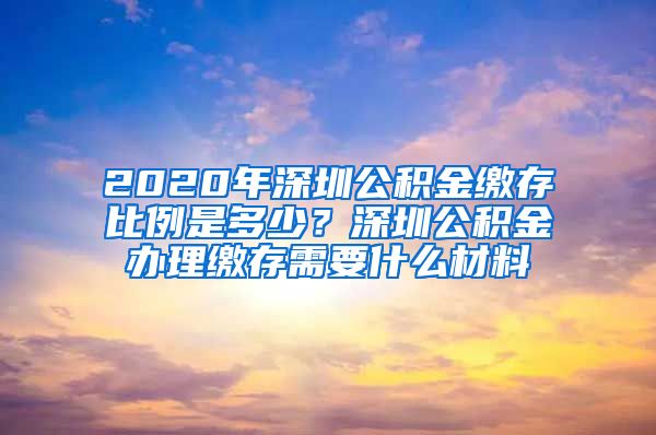 2020年深圳公积金缴存比例是多少？深圳公积金办理缴存需要什么材料