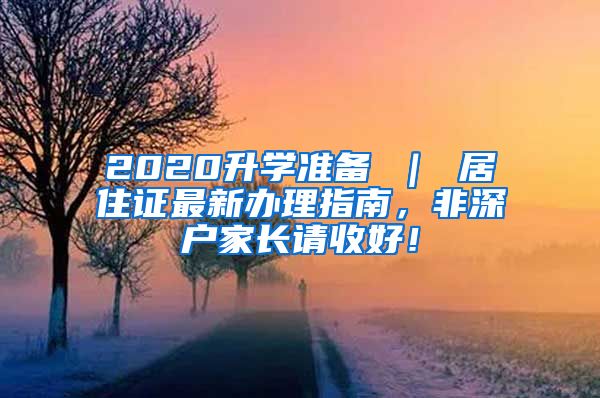 2020升学准备 ｜ 居住证最新办理指南，非深户家长请收好！