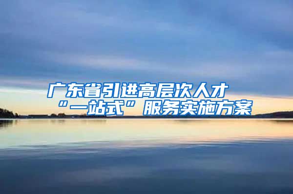 广东省引进高层次人才“一站式”服务实施方案