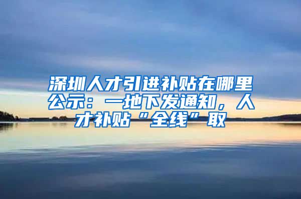 深圳人才引进补贴在哪里公示：一地下发通知，人才补贴“全线”取