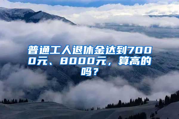 普通工人退休金达到7000元、8000元，算高的吗？