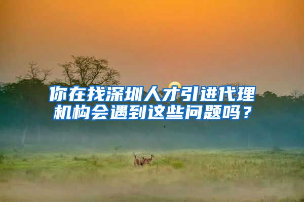 你在找深圳人才引进代理机构会遇到这些问题吗？