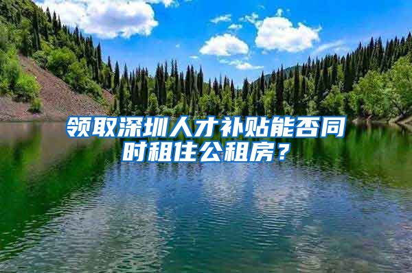 领取深圳人才补贴能否同时租住公租房？