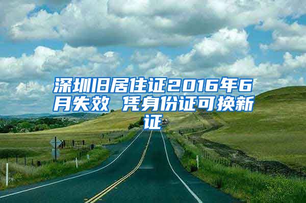 深圳旧居住证2016年6月失效 凭身份证可换新证