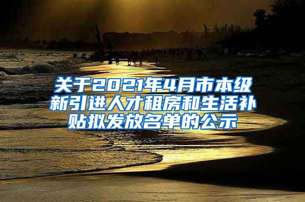 关于2021年4月市本级新引进人才租房和生活补贴拟发放名单的公示