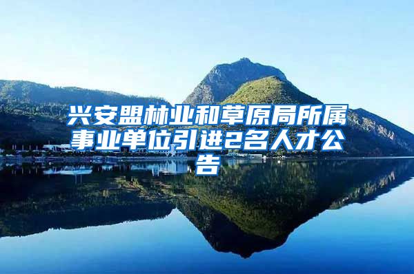 兴安盟林业和草原局所属事业单位引进2名人才公告