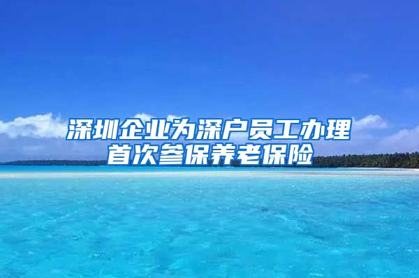 深圳企业为深户员工办理首次参保养老保险