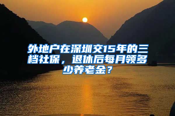 外地户在深圳交15年的三档社保，退休后每月领多少养老金？