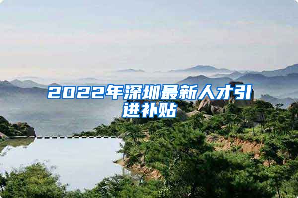 2022年深圳最新人才引进补贴