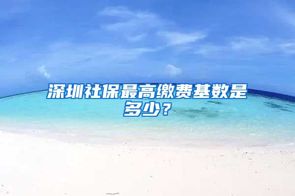 深圳社保最高缴费基数是多少？