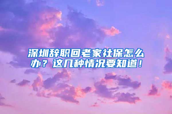 深圳辞职回老家社保怎么办？这几种情况要知道！